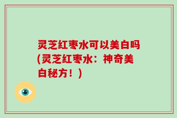 灵芝红枣水可以美白吗(灵芝红枣水:神奇美白秘方!) 灵芝红枣水可以美白吗(灵芝红枣水:神奇美白秘方!)