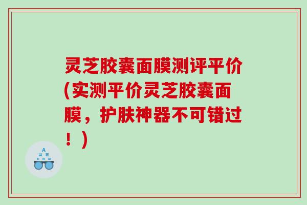 灵芝胶囊面膜测评平价(实测平价灵芝胶囊面膜，护肤神器不可错过！)