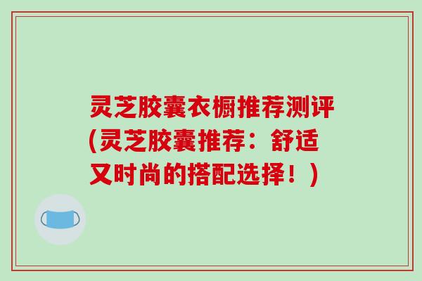 灵芝胶囊衣橱推荐测评(灵芝胶囊推荐：舒适又时尚的搭配选择！)