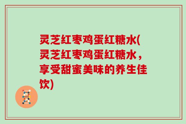 灵芝红枣鸡蛋红糖水(灵芝红枣鸡蛋红糖水,享受甜蜜美味的养生佳饮) 灵芝红枣鸡蛋红糖水(灵芝红枣鸡蛋红糖水,享受甜蜜美味的养生佳饮)