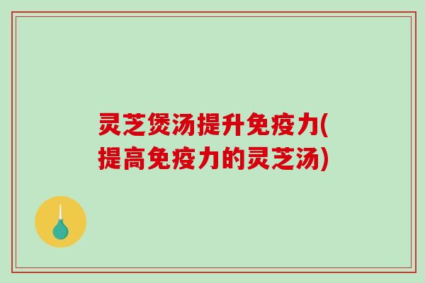 灵芝煲汤提升免疫力(提高免疫力的灵芝汤)