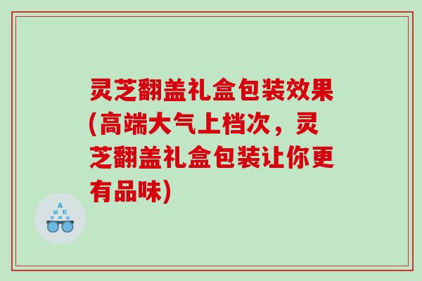 灵芝翻盖礼盒包装效果(高端大气上档次，灵芝翻盖礼盒包装让你更有品味)
