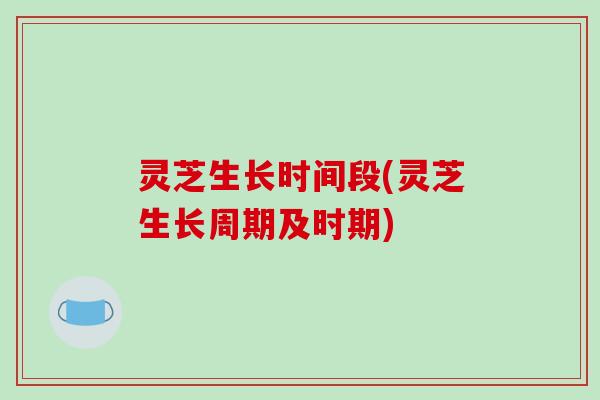 灵芝生长时间段(灵芝生长周期及时期)