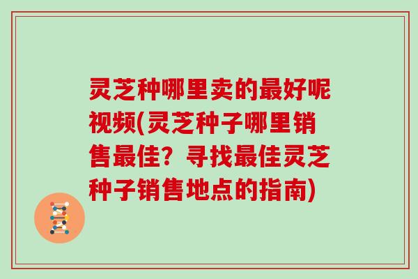 灵芝种哪里卖的好呢视频(灵芝种子哪里销售佳?寻找佳灵芝种子销售地点的指南) 灵芝种哪里卖的好呢视频(灵芝种子哪里销售佳?寻找佳灵芝种子销售地点的指南)