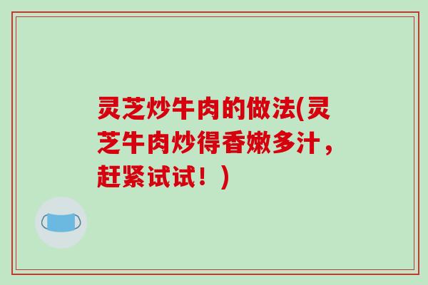 灵芝炒牛肉的做法(灵芝牛肉炒得香嫩多汁,赶紧试试!) 灵芝炒牛肉的做法(灵芝牛肉炒得香嫩多汁,赶紧试试!)