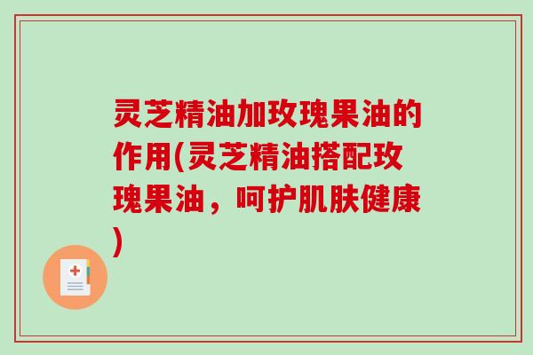 灵芝精油加玫瑰果油的作用(灵芝精油搭配玫瑰果油,呵护健康) 灵芝精油加玫瑰果油的作用(灵芝精油搭配玫瑰果油,呵护健康)