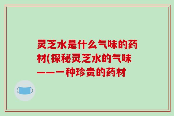 灵芝水是什么气味的药材(探秘灵芝水的气味——一种珍贵的药材