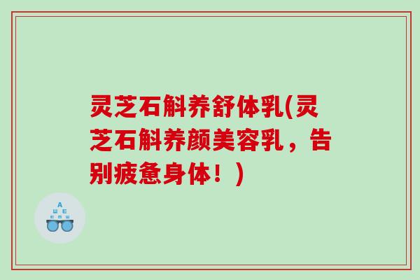 灵芝石斛养舒体乳(灵芝石斛乳,告别疲惫身体!) 灵芝石斛养舒体乳(灵芝石斛乳,告别疲惫身体!)