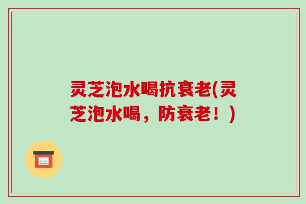 灵芝泡水喝抗(灵芝泡水喝,防!) 灵芝泡水喝抗(灵芝泡水喝,防!)