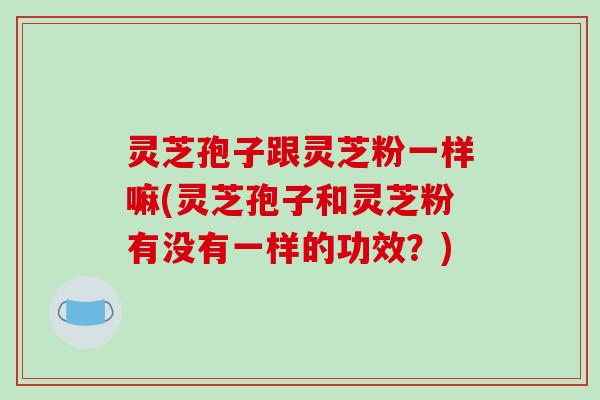灵芝孢子跟灵芝粉一样嘛(灵芝孢子和灵芝粉有没有一样的功效？)