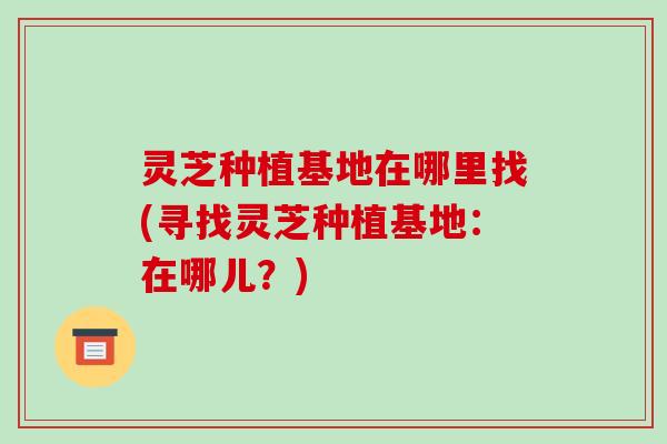 灵芝种植基地在哪里找(寻找灵芝种植基地:在哪儿?) 灵芝种植基地在哪里找(寻找灵芝种植基地:在哪儿?)