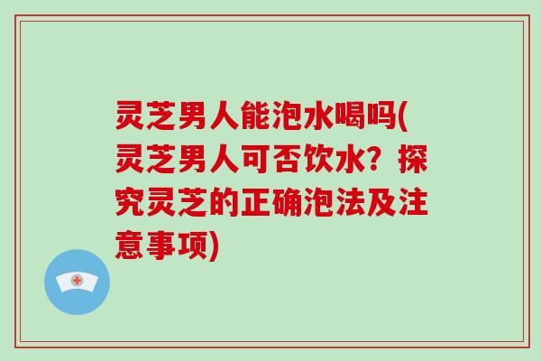 灵芝男人能泡水喝吗(灵芝男人可否饮水？探究灵芝的正确泡法及注意事项)
