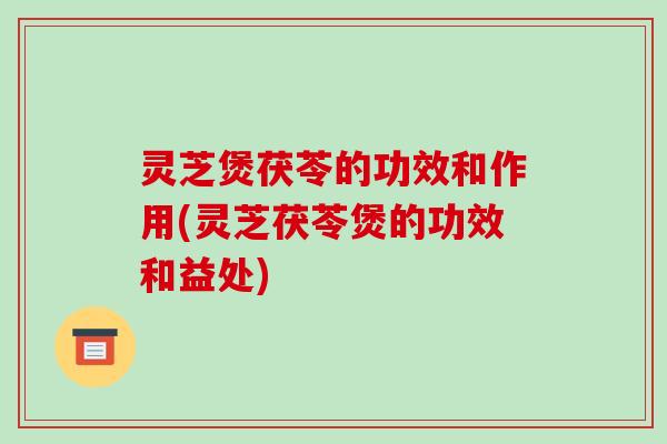 灵芝煲茯苓的功效和作用(灵芝茯苓煲的功效和益处)