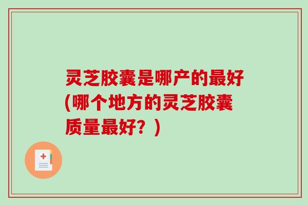 灵芝胶囊是哪产的最好(哪个地方的灵芝胶囊质量最好？)