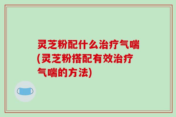 灵芝粉配什么治疗气喘(灵芝粉搭配有效治疗气喘的方法)