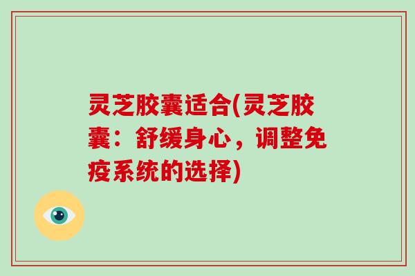 灵芝胶囊适合(灵芝胶囊:舒缓身心,调整免疫系统的选择) 灵芝胶囊适合(灵芝胶囊:舒缓身心,调整免疫系统的选择)