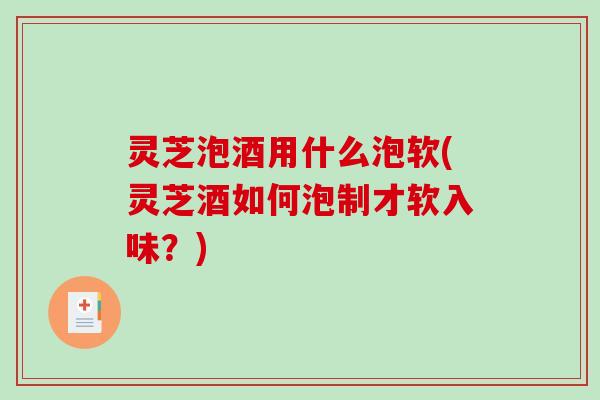 灵芝泡酒用什么泡软(灵芝酒如何泡制才软入味？)