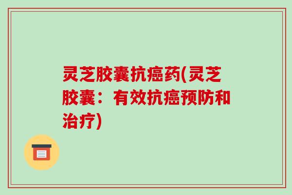 灵芝胶囊抗癌药(灵芝胶囊：有效抗癌预防和治疗)