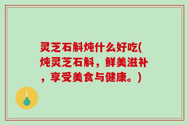 灵芝石斛炖什么好吃(炖灵芝石斛,鲜美滋补,享受美食与健康。) 灵芝石斛炖什么好吃(炖灵芝石斛,鲜美滋补,享受美食与健康。)