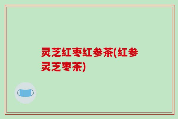 灵芝红枣红参茶(红参灵芝枣茶) 灵芝红枣红参茶(红参灵芝枣茶)