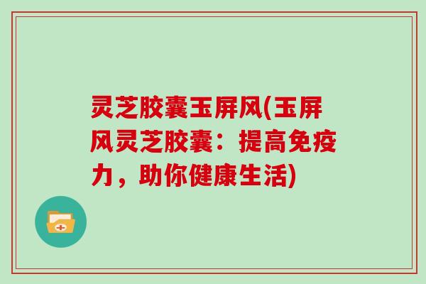 灵芝胶囊玉屏风(玉屏风灵芝胶囊:提高免疫力,助你健康生活) 灵芝胶囊玉屏风(玉屏风灵芝胶囊:提高免疫力,助你健康生活)