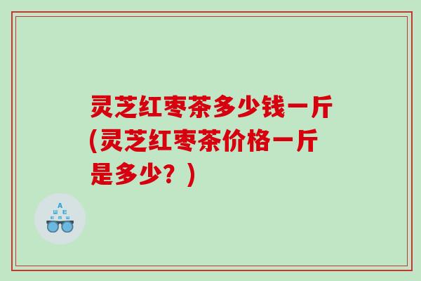 灵芝红枣茶多少钱一斤(灵芝红枣茶价格一斤是多少？)