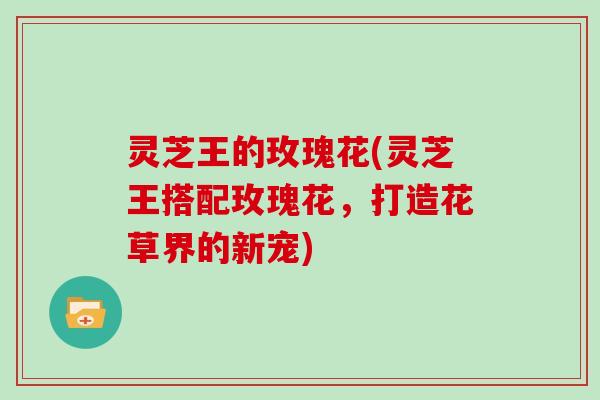 灵芝王的玫瑰花(灵芝王搭配玫瑰花，打造花草界的新宠)