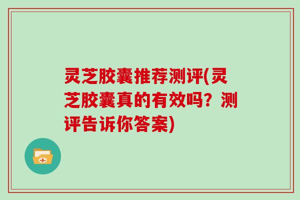 灵芝胶囊推荐测评(灵芝胶囊真的有效吗?测评告诉你答案) 灵芝胶囊推荐测评(灵芝胶囊真的有效吗?测评告诉你答案)