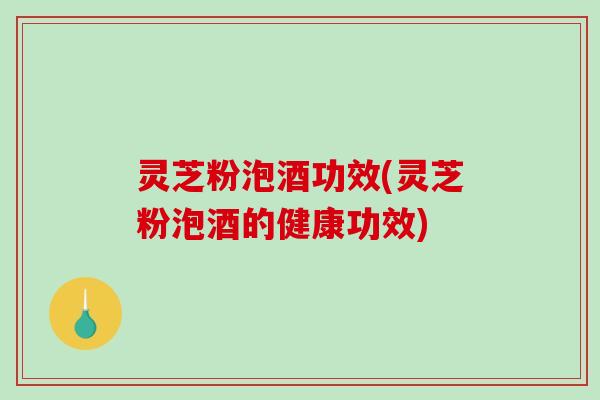 灵芝粉泡酒功效(灵芝粉泡酒的健康功效)