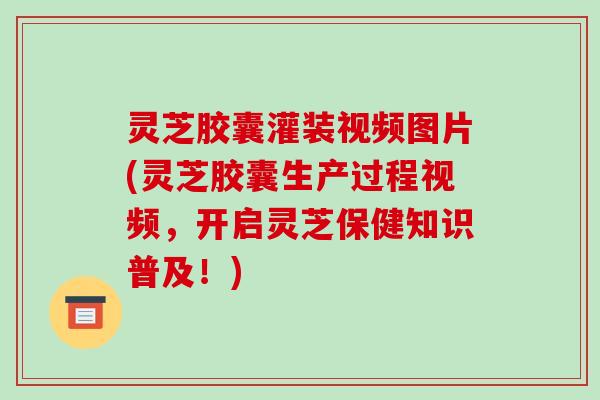 灵芝胶囊灌装视频图片(灵芝胶囊生产过程视频，开启灵芝保健知识普及！)