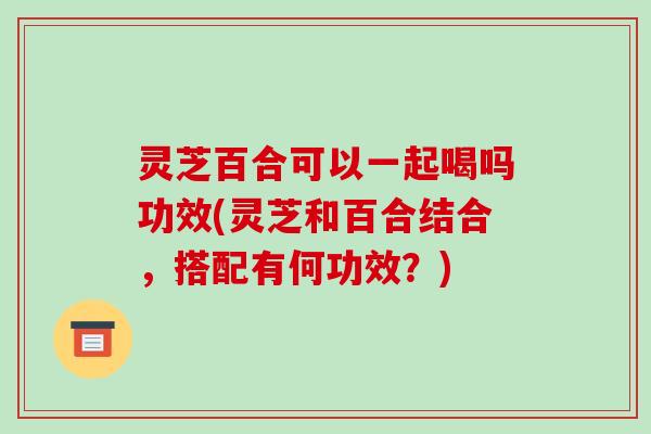 灵芝百合可以一起喝吗功效(灵芝和百合结合，搭配有何功效？)