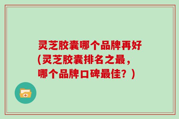灵芝胶囊哪个品牌再好(灵芝胶囊排名之,哪个品牌口碑佳?) 灵芝胶囊哪个品牌再好(灵芝胶囊排名之,哪个品牌口碑佳?)