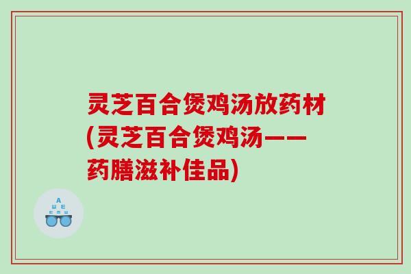 灵芝百合煲鸡汤放药材(灵芝百合煲鸡汤——药膳滋补佳品)