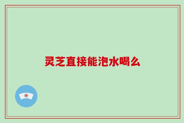 灵芝直接能泡水喝么 灵芝直接能泡水喝么