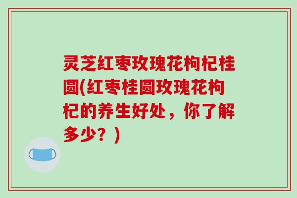 灵芝红枣玫瑰花枸杞桂圆(红枣桂圆玫瑰花枸杞的养生好处，你了解多少？)