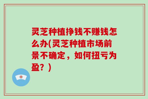 灵芝种植挣钱不赚钱怎么办(灵芝种植市场前景不确定，如何扭亏为盈？)