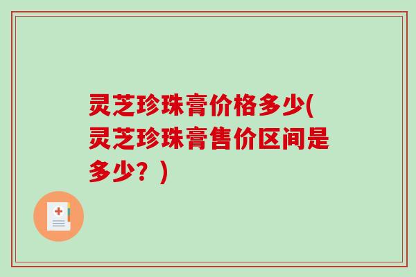 灵芝珍珠膏价格多少(灵芝珍珠膏售价区间是多少?) 灵芝珍珠膏价格多少(灵芝珍珠膏售价区间是多少?)