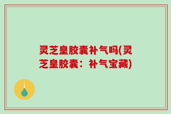 灵芝皇胶囊吗(灵芝皇胶囊:宝藏) 灵芝皇胶囊吗(灵芝皇胶囊:宝藏)