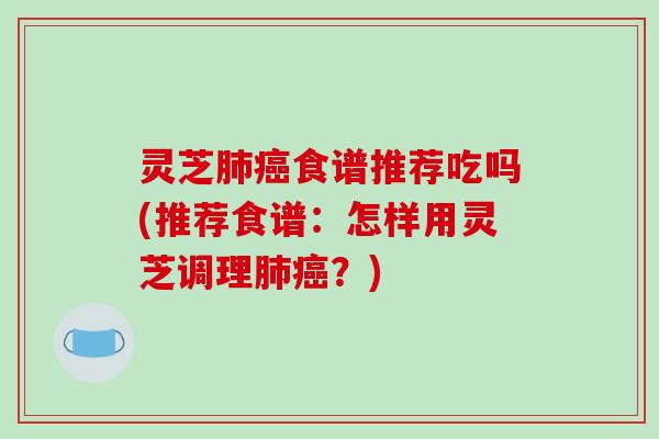 灵芝肺癌食谱推荐吃吗(推荐食谱：怎样用灵芝调理肺癌？)