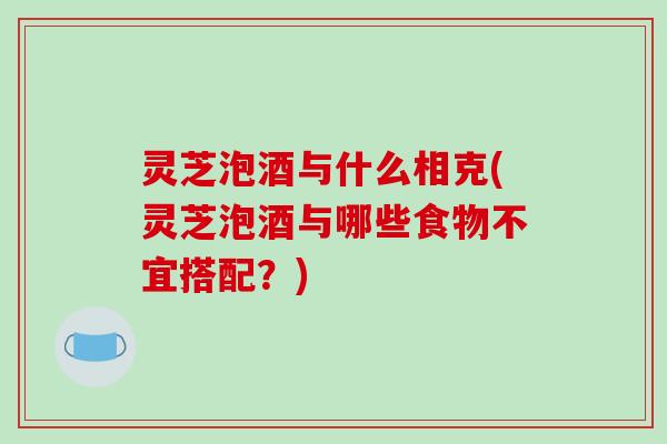 灵芝泡酒与什么相克(灵芝泡酒与哪些食物不宜搭配？)