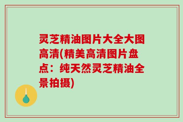灵芝精油图片大全大图高清(精美高清图片盘点:纯天然灵芝精油全景拍摄) 灵芝精油图片大全大图高清(精美高清图片盘点:纯天然灵芝精油全景拍摄)