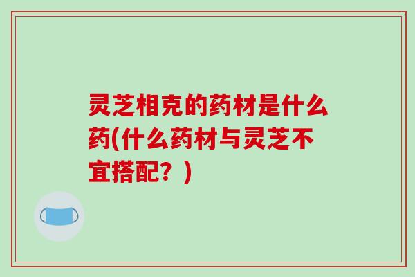 灵芝相克的药材是什么药(什么药材与灵芝不宜搭配？)