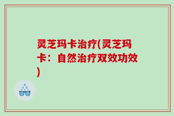 灵芝玛卡治疗(灵芝玛卡：自然治疗双效功效)
