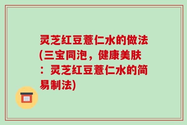 灵芝红豆薏仁水的做法(三宝同泡,健康美肤:灵芝红豆薏仁水的简易制法) 灵芝红豆薏仁水的做法(三宝同泡,健康美肤:灵芝红豆薏仁水的简易制法)