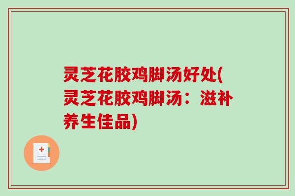 灵芝花胶鸡脚汤好处(灵芝花胶鸡脚汤:滋补养生佳品) 灵芝花胶鸡脚汤好处(灵芝花胶鸡脚汤:滋补养生佳品)