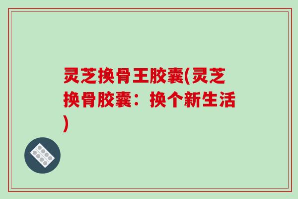 灵芝换骨王胶囊(灵芝换骨胶囊:换个新生活) 灵芝换骨王胶囊(灵芝换骨胶囊:换个新生活)