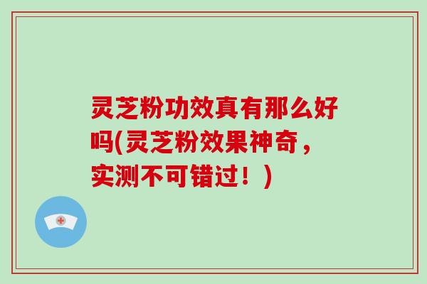 灵芝粉功效真有那么好吗(灵芝粉效果神奇，实测不可错过！)