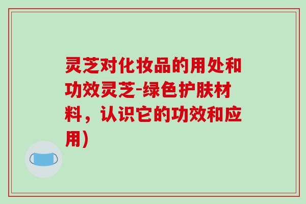 灵芝对化妆品的用处和功效灵芝-绿色护肤材料,认识它的功效和应用) 灵芝对化妆品的用处和功效灵芝-绿色护肤材料,认识它的功效和应用)