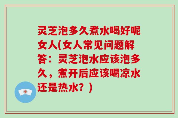 灵芝泡多久煮水喝好呢女人(女人常见问题解答:灵芝泡水应该泡多久,煮开后应该喝凉水还是热水?) 灵芝泡多久煮水喝好呢女人(女人常见问题解答:灵芝泡水应该泡多久,煮开后应该喝凉水还是热水?)