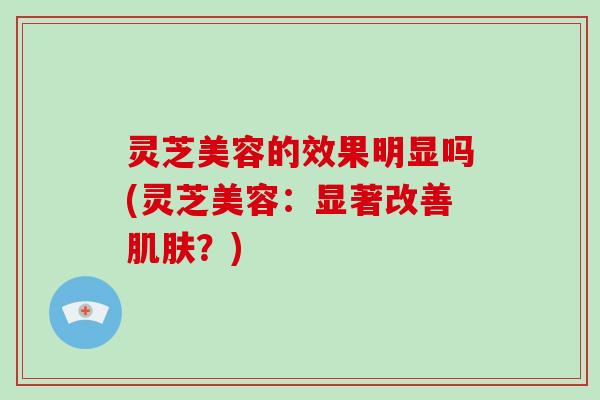 灵芝美容的效果明显吗(灵芝美容：显著改善肌肤？)